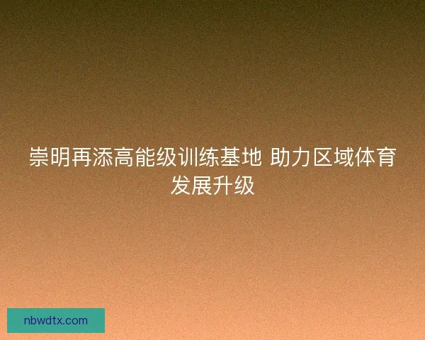 崇明再添高能级训练基地 助力区域体育发展升级