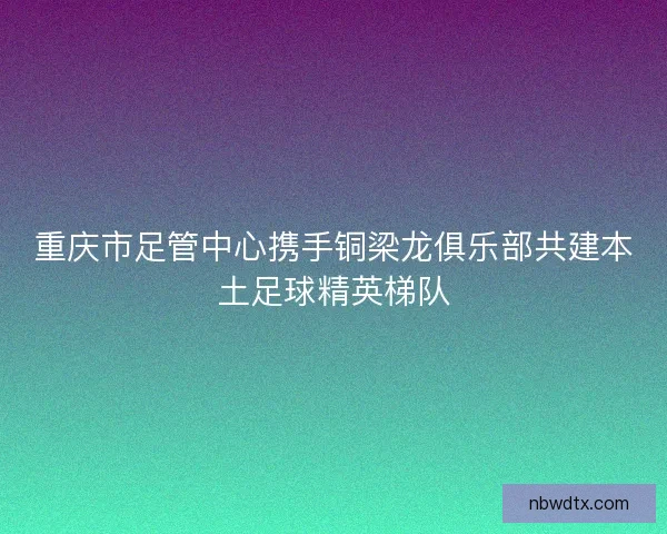 重庆市足管中心携手铜梁龙俱乐部共建本土足球精英梯队