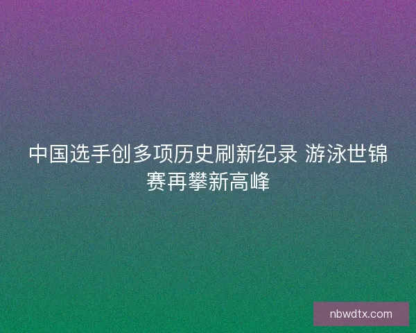 中国选手创多项历史刷新纪录 游泳世锦赛再攀新高峰
