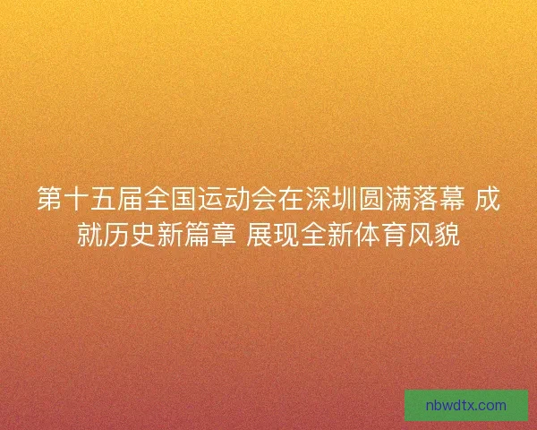 第十五届全国运动会在深圳圆满落幕 成就历史新篇章 展现全新体育风貌