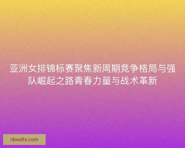 亚洲女排锦标赛聚焦新周期竞争格局与强队崛起之路青春力量与战术革新
